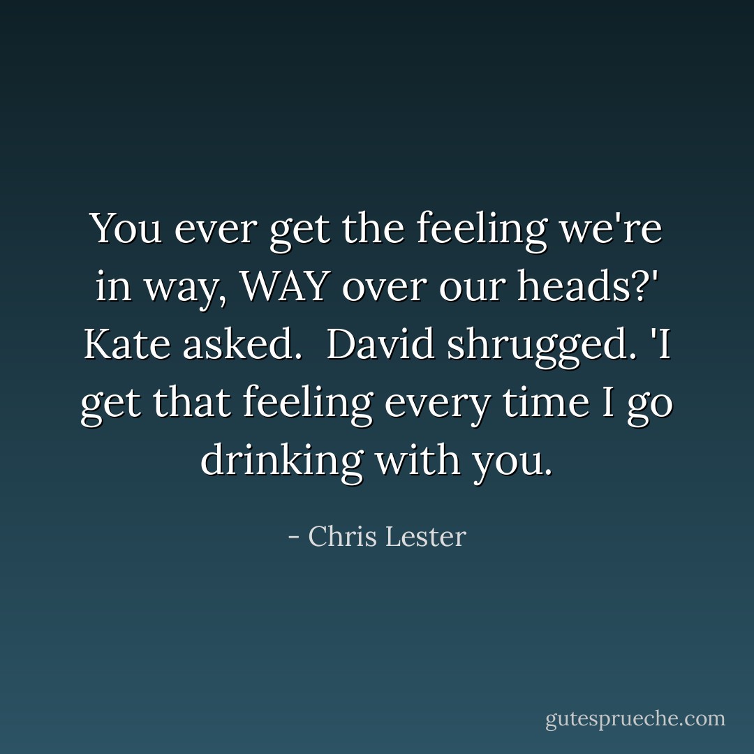 You ever get the feeling we're in way, WAY over our heads?' Kate asked.<br /><br />David shrugged. 'I get that feeling every time I go drinking with you. - Chris Lester