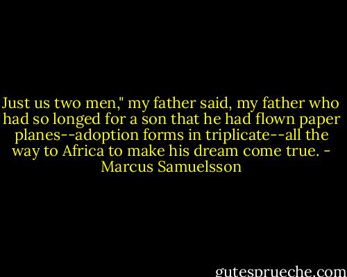 Just us two men," my father said, my father who had so longed for a son that he had flown paper planes--adoption forms in triplicate--all the way to Africa to make his dream come true. - Marcus Samuelsson