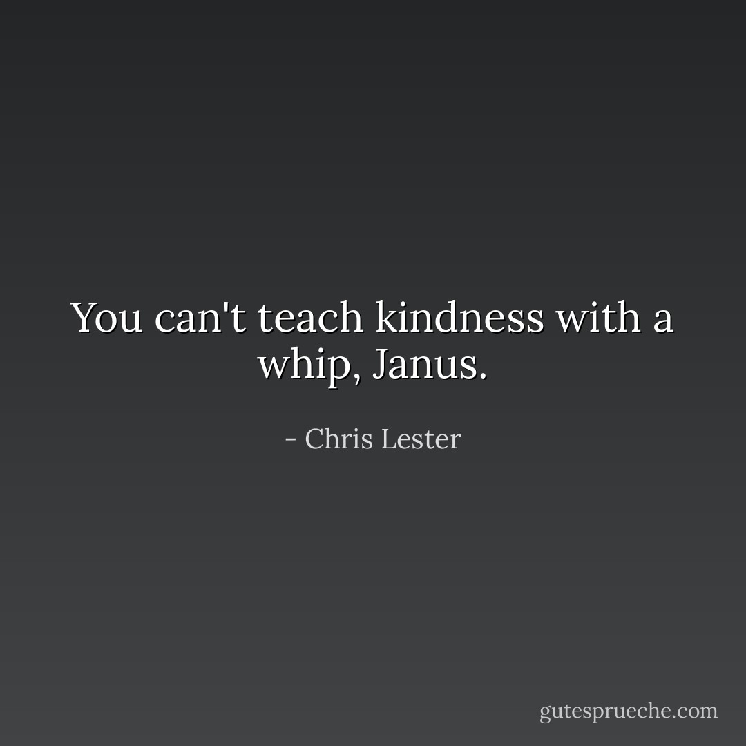 You can't teach kindness with a whip, Janus. - Chris Lester
