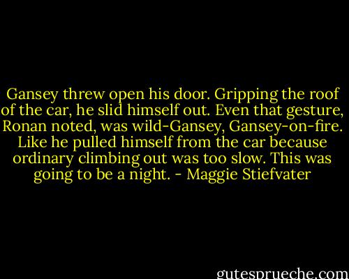 Gansey threw open his door. Gripping the roof of the car, he slid himself out. Even that gesture, Ronan noted, was wild-Gansey, Gansey-on-fire. Like he pulled himself from the car because ordinary climbing out was too slow.<br />This was going to be a night. - Maggie Stiefvater