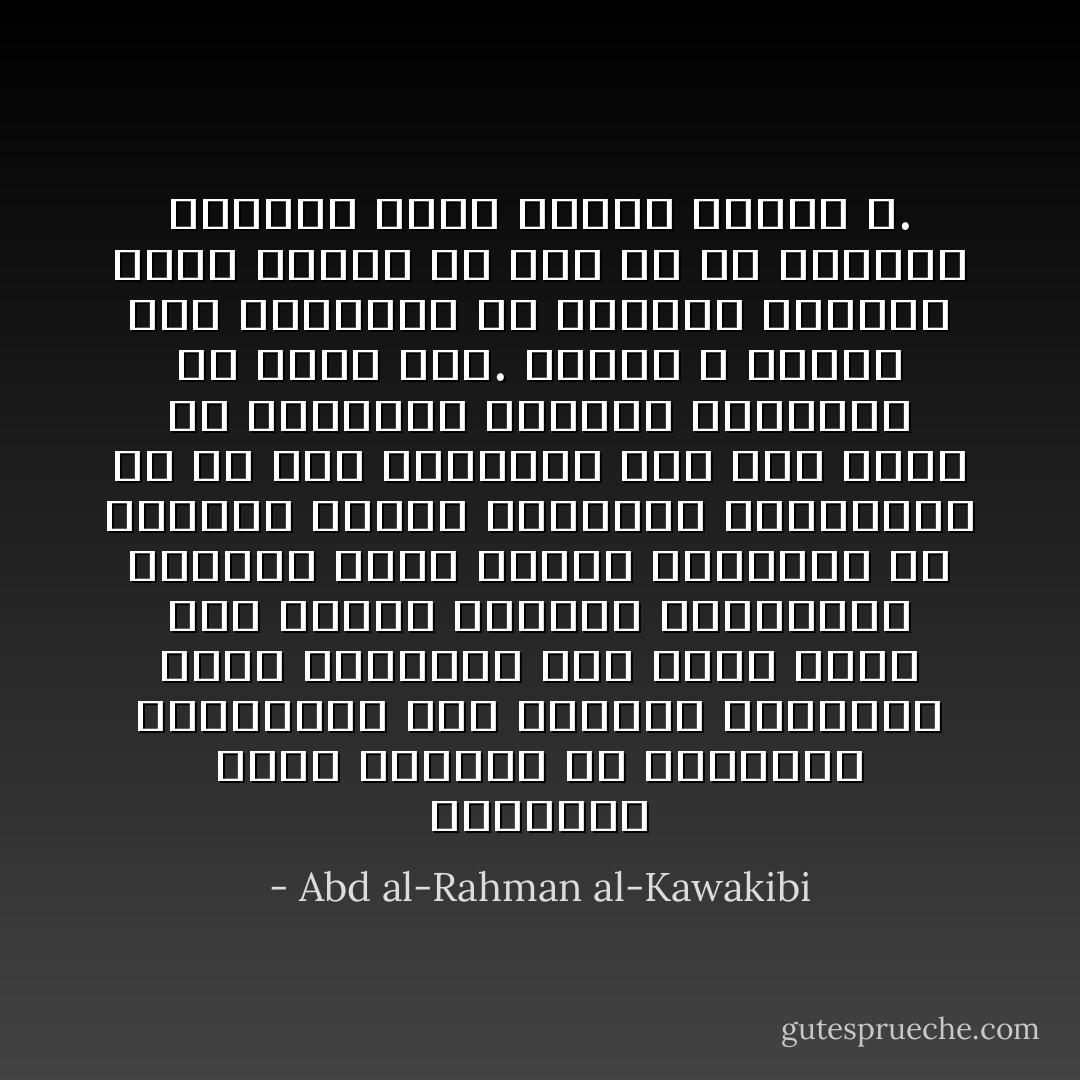 المستبدُّ يجرِّب أحياناً في المناصب والمراتب بعض العقلاء الأذكياء أيضاً اغتراراً منه بأنّه يقوى على تليين طينتهم وتشكيلهم بالشّكل الذي يريد، فيكونوا له أعواناً خبثاء ينفعونه بدهائهم، ثمَّ هو بعد التجربة إذا خاب ويئس من إفسادهم يتبادر إبعادهم أو ينكّل بهم. ولهذا لا يستقرّ عند المستبدّ إلا الجاهل العاجز الذي يعبده من دون الله، أو الخبيث الخائن الذي يرضيه ويغضب الله. - Abd al-Rahman al-Kawakibi