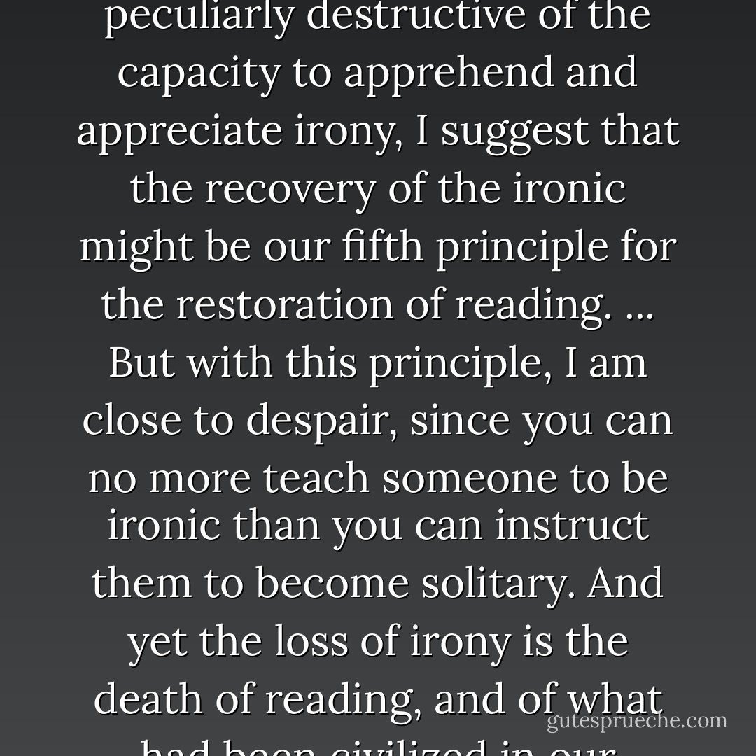 Since ideology, particularly in it's shallower versions, is peculiarly destructive of the capacity to apprehend and appreciate irony, I suggest that the recovery of the ironic might be our fifth principle for the restoration of reading. ... But with this principle, I am close to despair, since you can no more teach someone to be ironic than you can instruct them to become solitary. And yet the loss of irony is the death of reading, and of what had been civilized in our natures. - Harold Bloom