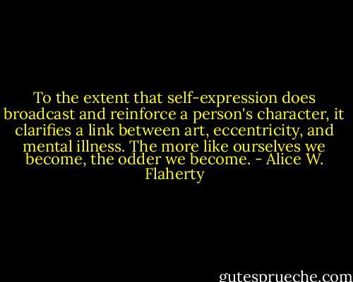 To the extent that self-expression does broadcast and reinforce a person's character, it clarifies a link between art, eccentricity, and mental illness. The more like ourselves we become, the odder we become. - Alice W. Flaherty