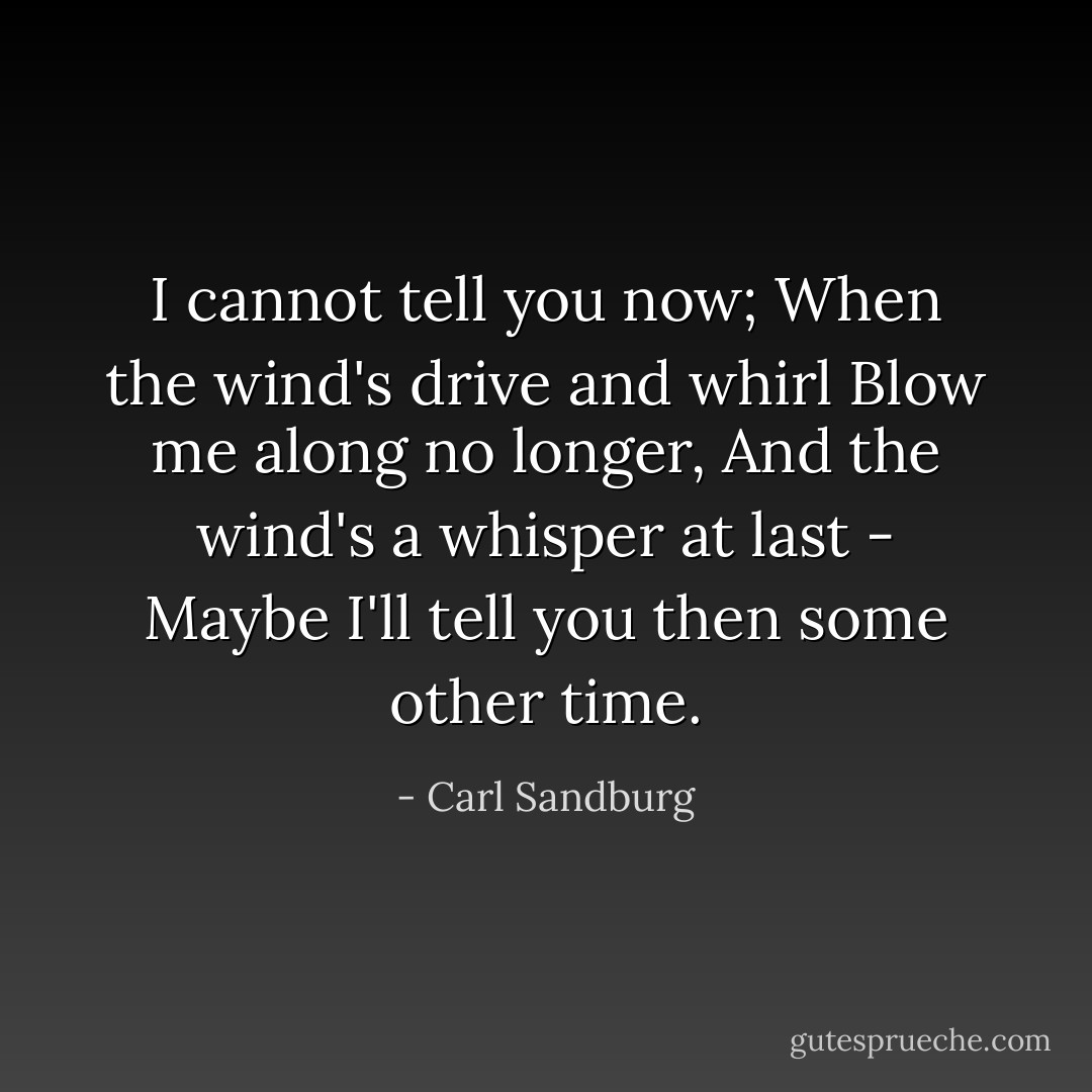 I cannot tell you now;<br />When the wind's drive and whirl<br />Blow me along no longer,<br />And the wind's a whisper at last -<br />Maybe I'll tell you then<br />some other time. - Carl Sandburg