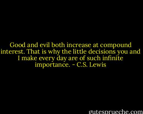 Good and evil both increase at compound interest. That is why the little decisions you and I make every day are of such infinite importance. - C.S. Lewis