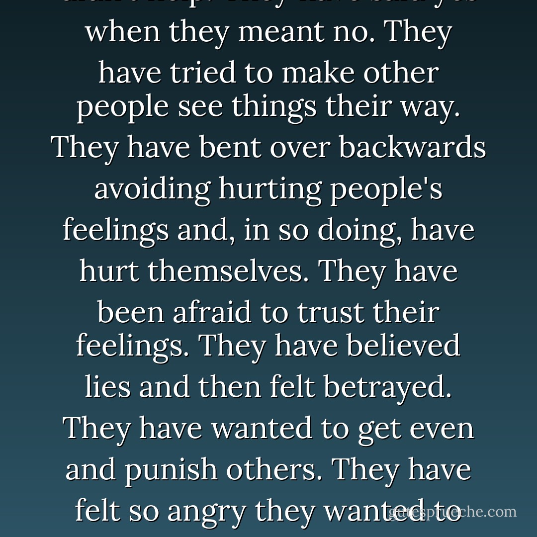 Ever since people first existed, they have been doing all the things we label "codependent." They have worried themselves sick about other people. They have tried to help in ways that didn't help. They have said yes when they meant no. They have tried to make other people see things their way. They have bent over backwards avoiding hurting people's feelings and, in so doing, have hurt themselves. They have been afraid to trust their feelings. They have believed lies and then felt betrayed. They have wanted to get even and punish others. They have felt so angry they wanted to kill. They have struggled for their rights while other people said they didn't have any. They have worn sackcloth because they didn't believe they deserved silk. - Melody Beattie