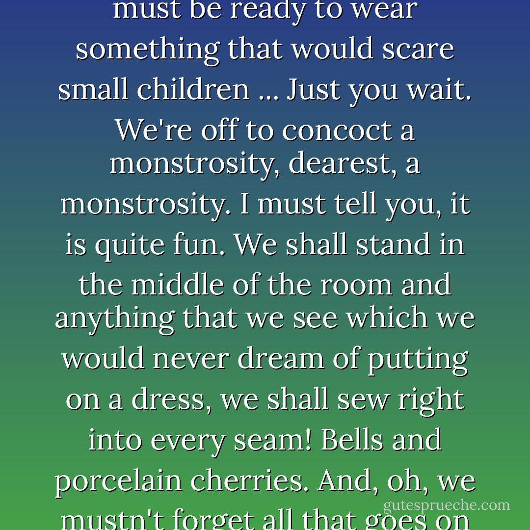 When one goes to be introduced to the king, one must be ready to wear something that would scare small children ... Just you wait. We're off to concoct a monstrosity, dearest, a monstrosity. I must tell you, it is quite fun. We shall stand in the middle of the room and anything that we see which we would never dream of putting on a dress, we shall sew right into every seam! Bells and porcelain cherries. And, oh, we mustn't forget all that goes on underneath! - Mia Ryan