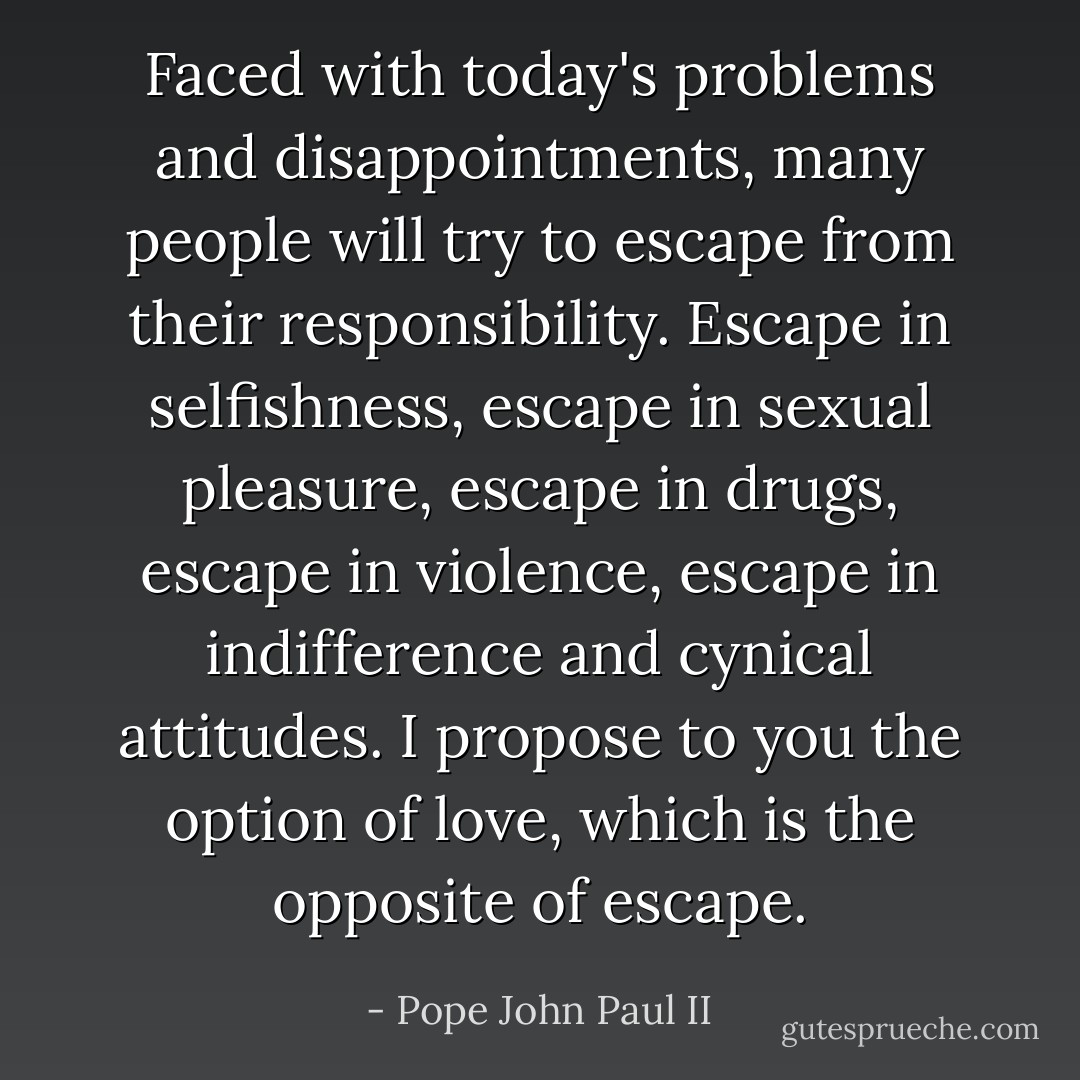 Faced with today's problems and disappointments, many people will try to escape from their responsibility. Escape in selfishness, escape in sexual pleasure, escape in drugs, escape in violence, escape in indifference and cynical attitudes. I propose to you the option of love, which is the opposite of escape. - Pope John Paul II