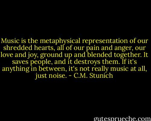 Music is the metaphysical representation of our shredded hearts, all of our pain and anger, our love and joy, ground up and blended together. It saves people, and it destroys them. If it's anything in between, it's not really music at all, just noise. - C.M. Stunich
