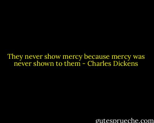 They never show mercy because mercy was never shown to them - Charles Dickens