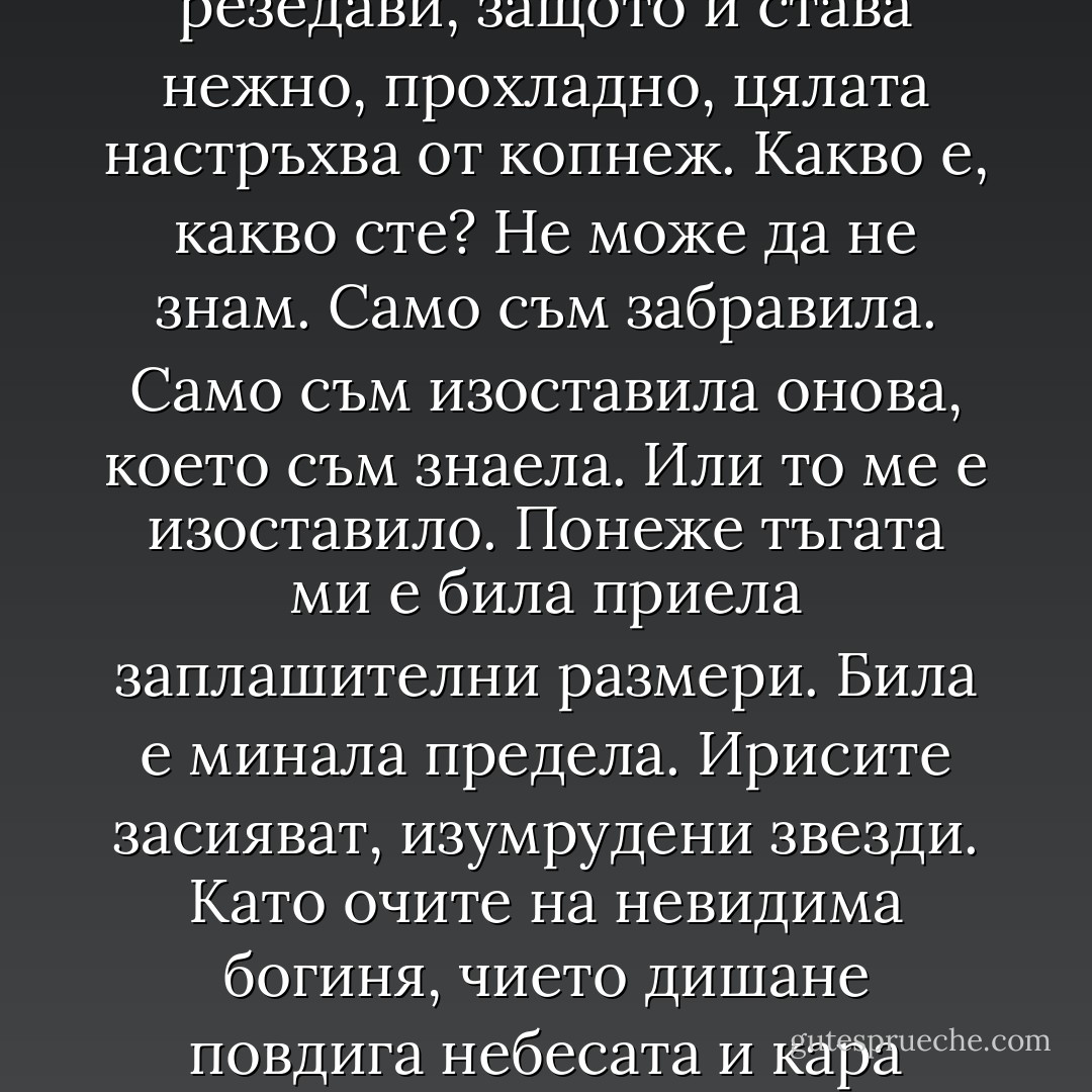 Искам да знам, опитва се да каже на глас Мария, устните й мъчително се раздвижват в съня. Очите започват да излъчват сияние, което я облъчва. Усеща, че тялото й запламтява в невидими резедави пламъци. Знае, че са резедави, защото й става нежно, прохладно, цялата настръхва от копнеж. Какво е, какво сте? Не може да не знам. Само съм забравила. Само съм изоставила онова, което съм знаела. Или то ме е изоставило. Понеже тъгата ми е била приела заплашителни размери. Била е минала предела. Ирисите засияват, изумрудени звезди. Като очите на невидима богиня, чието дишане повдига небесата и кара земята да се олюлява зашеметена. Родни очи, въздъхва Мария в съня си, родни. Всъщност да. Всъщност. В същността. Знам всичко. Само някой трябва да ми го припомни. - Керана Ангелова