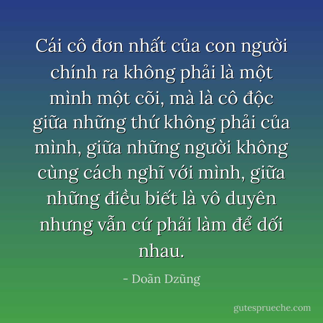 Cái cô đơn nhất của con người chính ra không phải là một mình một cõi, mà là cô độc giữa những thứ không phải của mình, giữa những người không cùng cách nghĩ với mình, giữa những điều biết là vô duyên nhưng vẫn cứ phải làm để dối nhau. - Doãn Dzũng