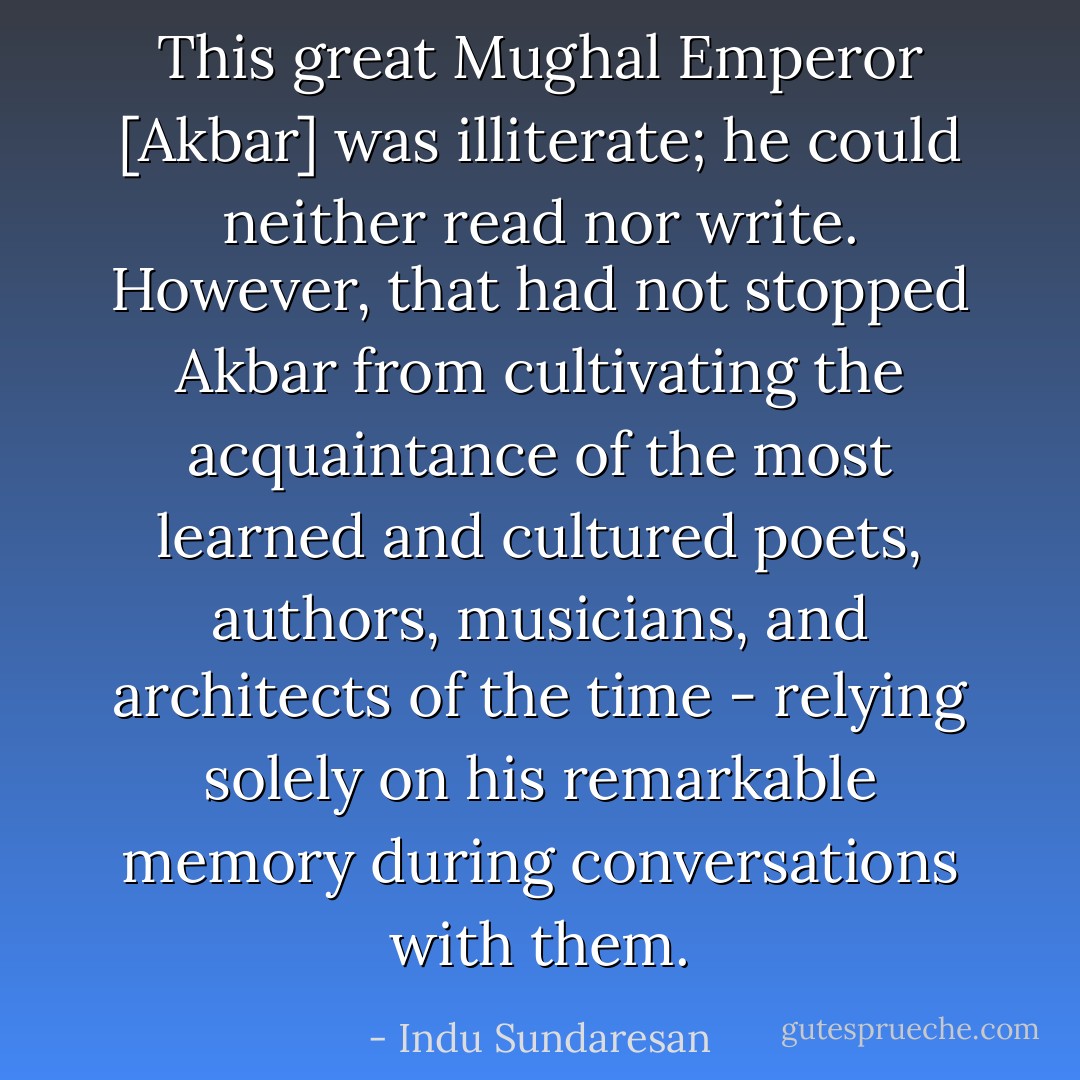 This great Mughal Emperor [Akbar] was illiterate; he could neither read nor write. However, that had not stopped Akbar from cultivating the acquaintance of the most learned and cultured poets, authors, musicians, and architects of the time - relying solely on his remarkable memory during conversations with them. - Indu Sundaresan