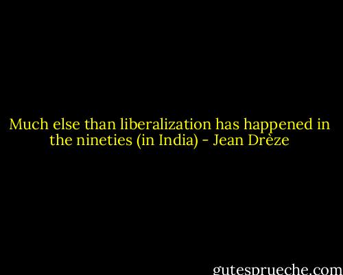 Much else than liberalization has happened in the nineties (in India) - Jean Drèze