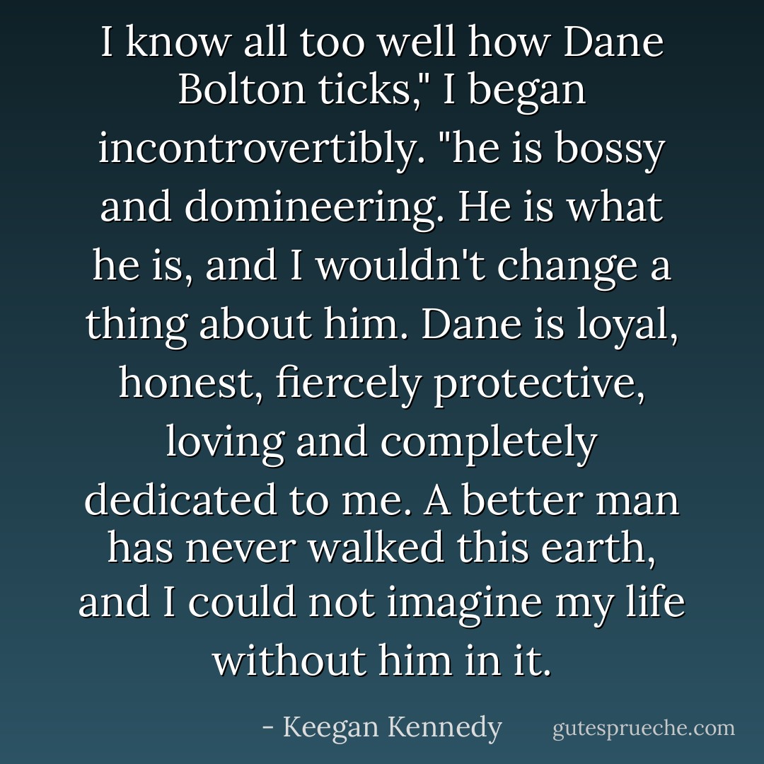 I know all too well how Dane Bolton ticks," I began incontrovertibly. "he is bossy and domineering. He is what he is, and I wouldn't change a thing about him. Dane is loyal, honest, fiercely protective, loving and completely dedicated to me. A better man has never walked this earth, and I could not imagine my life without him in it. - Keegan Kennedy