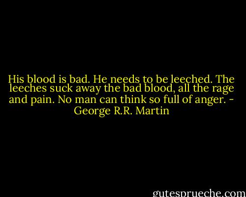 His blood is bad. He needs to be leeched. The leeches suck away the bad blood, all the rage and pain. No man can think so full of anger. - George R.R. Martin