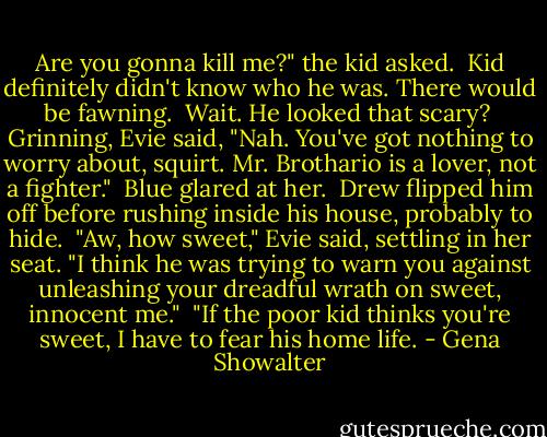 Are you gonna kill me?" the kid asked.<br /><br />Kid definitely didn't know who he was. There would be fawning.<br /><br />Wait. He looked that scary?<br /><br />Grinning, Evie said, "Nah. You've got nothing to worry about, squirt. Mr. Brothario is a lover, not a fighter."<br /><br />Blue glared at her.<br /><br />Drew flipped him off before rushing inside his house, probably to hide.<br /><br />"Aw, how sweet," Evie said, settling in her seat. "I think he was trying to warn you against unleashing your dreadful wrath on sweet, innocent me."<br /><br />"If the poor kid thinks you're sweet, I have to fear his home life. - Gena Showalter