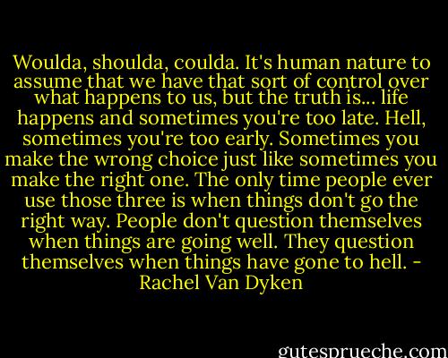 Woulda, shoulda, coulda. It's human nature to assume that we have that sort of control over what happens to us, but the truth is... life happens and sometimes you're too late. Hell, sometimes you're too early. Sometimes you make the wrong choice just like sometimes you make the right one. The only time people ever use those three is when things don't go the right way. People don't question themselves when things are going well. They question themselves when things have gone to hell. - Rachel Van Dyken
