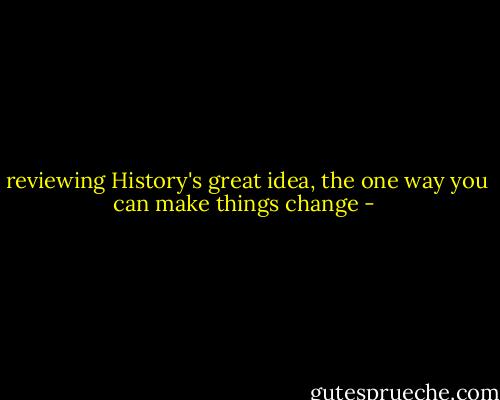 reviewing History's great idea, the one way you can make things change - 