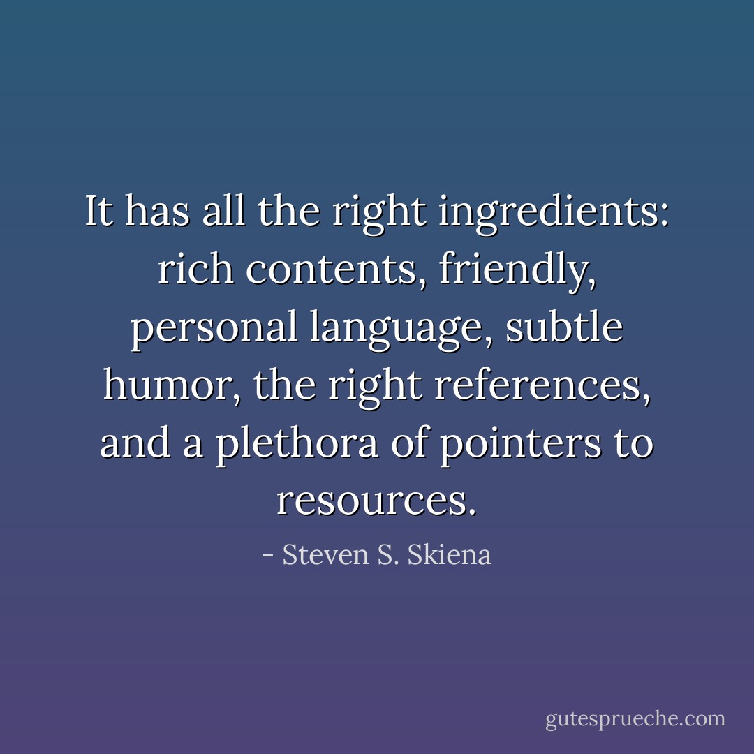It has all the right ingredients: rich contents, friendly, personal language, subtle humor, the right references, and a plethora of pointers to resources. - Steven S. Skiena