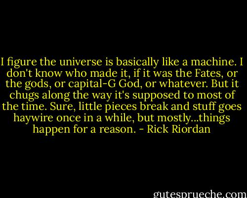 I figure the universe is basically like a machine. I don't know who made it, if it was the Fates, or the gods, or capital-G God, or whatever. But it chugs along the way it's supposed to most of the time. Sure, little pieces break and stuff goes haywire once in a while, but mostly...things happen for a reason. - Rick Riordan