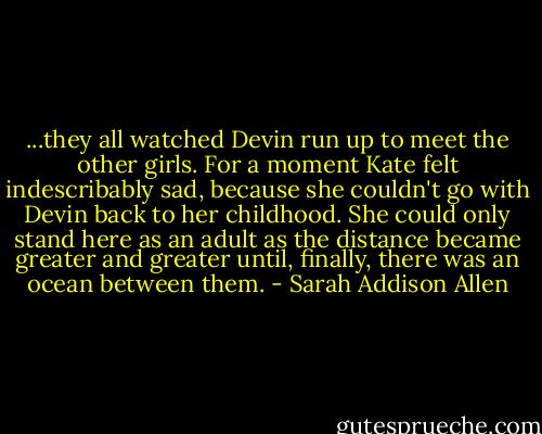 ...they all watched Devin run up to meet the other girls. For a moment Kate felt indescribably sad, because she couldn't go with Devin back to her childhood. She could only stand here as an adult as the distance became greater and greater until, finally, there was an ocean between them. - Sarah Addison Allen
