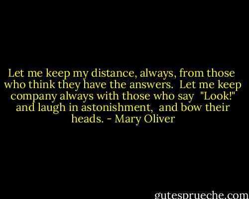 Let me keep my distance, always, from those <br />who think they have the answers.<br /><br />Let me keep company always with those who say <br />"Look!" and laugh in astonishment, <br />and bow their heads. - Mary Oliver