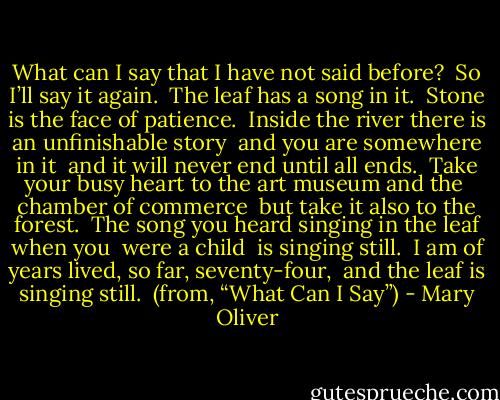What can I say that I have not said before? <br />So I’ll say it again. <br />The leaf has a song in it. <br />Stone is the face of patience. <br />Inside the river there is an unfinishable story <br />and you are somewhere in it <br />and it will never end until all ends.<br /><br />Take your busy heart to the art museum and the <br />chamber of commerce <br />but take it also to the forest. <br />The song you heard singing in the leaf when you <br />were a child <br />is singing still. <br />I am of years lived, so far, seventy-four, <br />and the leaf is singing still.<br /><br />(from, “What Can I Say”) - Mary Oliver