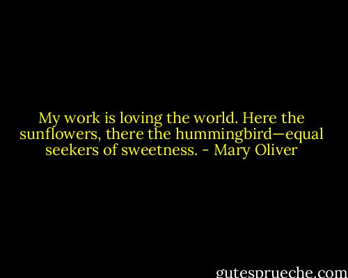 My work is loving the world. Here the sunflowers, there the hummingbird—equal seekers of sweetness. - Mary Oliver