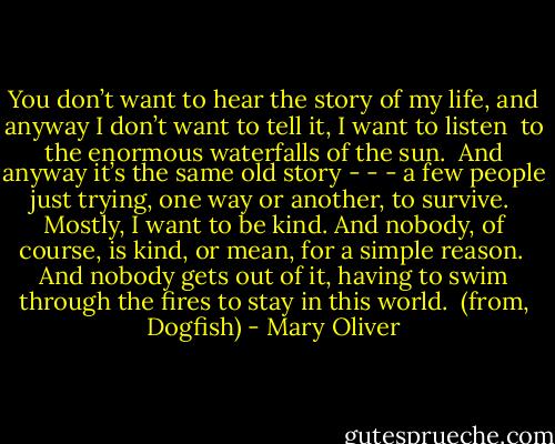You don’t want to hear the story<br />of my life, and anyway<br />I don’t want to tell it, I want to listen<br /><br />to the enormous waterfalls of the sun.<br /><br />And anyway it’s the same old story - - -<br />a few people just trying,<br />one way or another,<br />to survive.<br /><br />Mostly, I want to be kind.<br />And nobody, of course, is kind,<br />or mean,<br />for a simple reason.<br /><br />And nobody gets out of it, having to<br />swim through the fires to stay in<br />this world.<br /><br />(from, Dogfish) - Mary Oliver