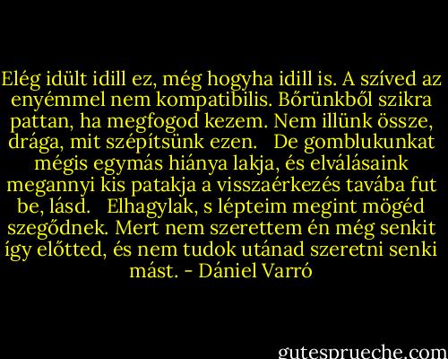 Elég idült idill ez, még hogyha idill is.<br />A szíved az enyémmel nem kompatibilis.<br />Bőrünkből szikra pattan, ha megfogod kezem.<br />Nem illünk össze, drága, mit szépítsünk ezen.<br /> <br />De gomblukunkat mégis egymás hiánya lakja,<br />és elválásaink megannyi kis patakja<br />a visszaérkezés tavába fut be, lásd.<br /> <br />Elhagylak, s lépteim megint mögéd szegődnek.<br />Mert nem szerettem én még senkit így előtted,<br />és nem tudok utánad szeretni senki mást. - Dániel Varró