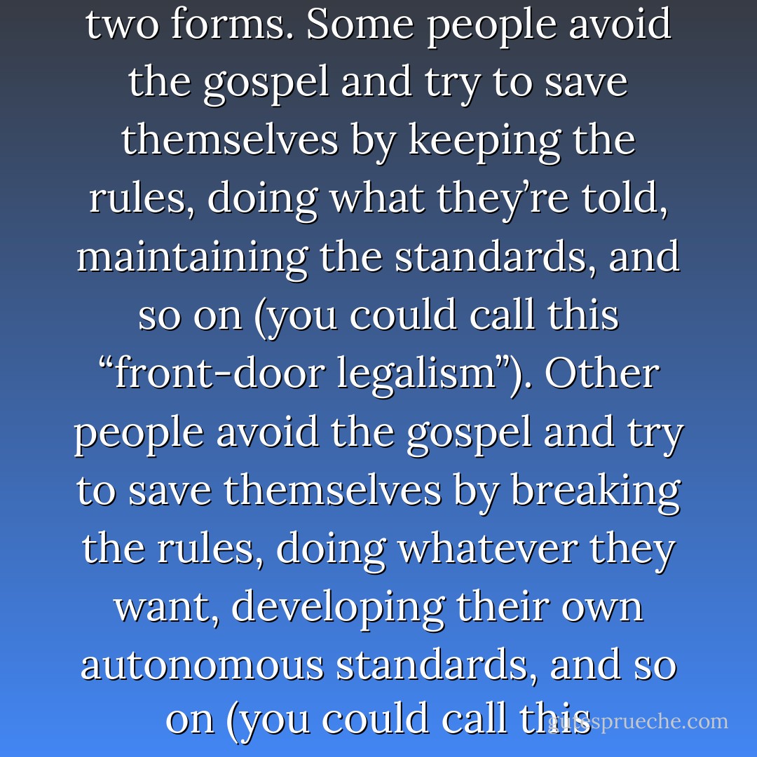 one primary enemy of the Gospel—legalism—comes in two forms. Some people avoid the gospel and try to save themselves by keeping the rules, doing what they’re told, maintaining the standards, and so on (you could call this “front-door legalism”). Other people avoid the gospel and try to save themselves by breaking the rules, doing whatever they want, developing their own autonomous standards, and so on (you could call this “back-door legalism”). - Tullian Tchividjian