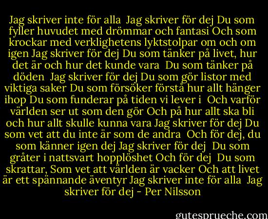 Jag skriver inte för alla<br /><br />Jag skriver för dej<br />Du som fyller huvudet med drömmar och fantasi<br />Och som krockar med verklighetens lyktstolpar om och om igen<br />Jag skriver för dej<br />Du som tänker på livet, hur det är och hur det kunde vara <br />Du som tänker på döden <br />Jag skriver för dej<br />Du som gör listor med viktiga saker<br />Du som försöker förstå hur allt hänger ihop<br />Du som funderar på tiden vi lever i <br />Och varför världen ser ut som den gör<br />Och på hur allt ska bli och hur allt skulle kunna vara<br />Jag skriver för dej<br />Du som vet att du inte är som de andra <br />Och för dej, du som känner igen dej<br />Jag skriver för dej <br />Du som gråter i nattsvart hopplöshet<br />Och för dej <br />Du som skrattar,<br />Som vet att världen är vacker<br />Och att livet är ett spännande äventyr<br />Jag skriver inte för alla <br />Jag skriver för dej - Per Nilsson