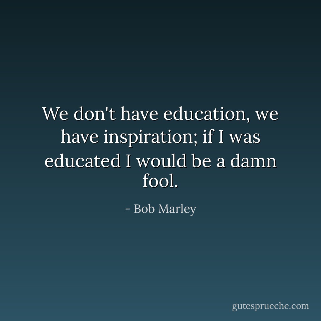 We don't have education, we have inspiration; if I was educated I would be a damn fool. - Bob Marley