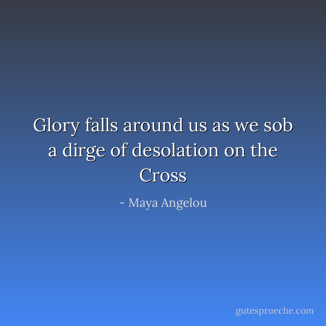 Glory falls around us as we sob a dirge of desolation on the Cross - Maya Angelou