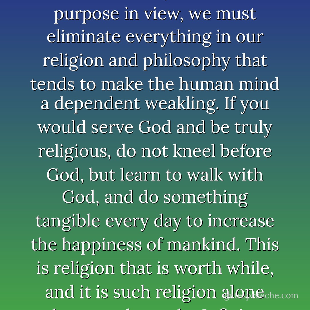 We are here to become great men and women, and with that purpose in view, we must eliminate everything in our religion and philosophy that tends to make the human mind a dependent weakling. If you would serve God and be truly religious, do not kneel before God, but learn to walk with God, and do something tangible every day to increase the happiness of mankind. This is religion that is worth while, and it is such religion alone that can please the Infinite. - Christian D. Larson