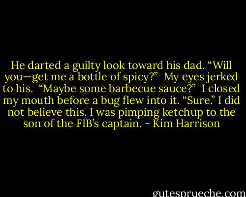 He darted a guilty look toward his dad. “Will you—get me a bottle of spicy?” <br />My eyes jerked to his. <br />“Maybe some barbecue sauce?” <br />I closed my mouth before a bug flew into it. “Sure.” I did not believe this. I was pimping ketchup to the son of the FIB’s captain. - Kim Harrison
