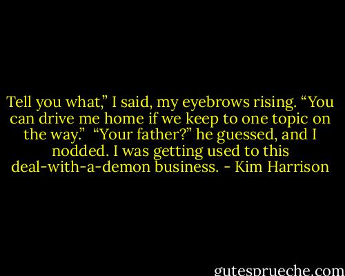 Tell you what,” I said, my eyebrows rising. “You can drive me home if we keep to one topic on the way.” <br />“Your father?” he guessed, and I nodded. I was getting used to this deal-with-a-demon business. - Kim Harrison