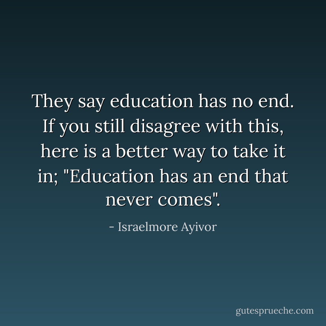 They say education has no end. If you still disagree with this, here is a better way to take it in; "Education has an end that never comes". - Israelmore Ayivor