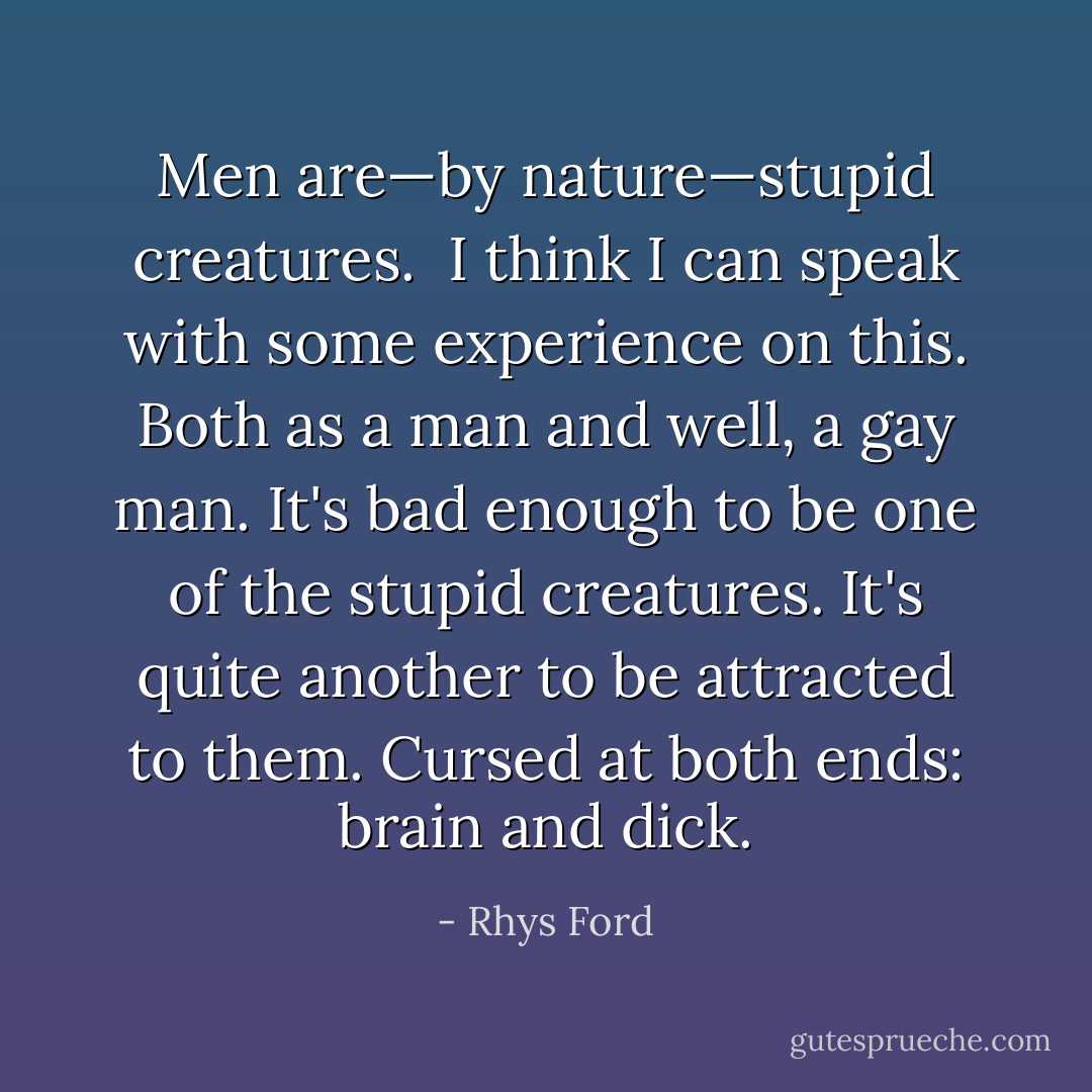 Men are—by nature—stupid creatures.<br /><br />I think I can speak with some experience on this. Both as a man and well, a gay man. It's bad enough to be one of the stupid creatures. It's quite another to be attracted to them. Cursed at both ends: brain and dick. - Rhys Ford