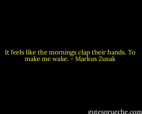 It feels like the mornings clap their hands.<br />To make me wake. - Markus Zusak