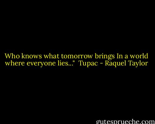 Who knows what tomorrow brings<br />In a world where everyone lies..."<br /><br />Tupac - Raquel Taylor
