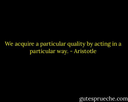 We acquire a particular quality by acting in a particular way. - Aristotle