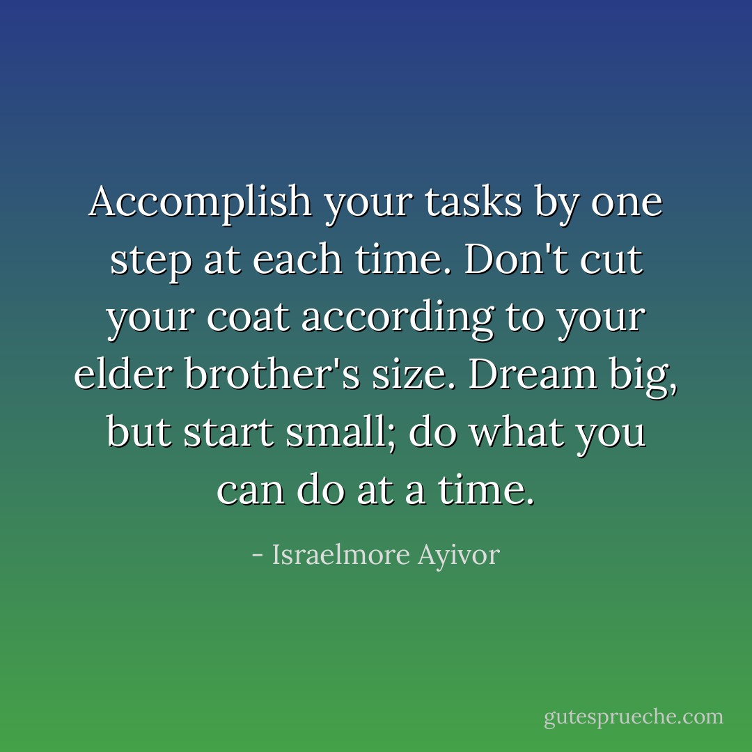 Accomplish your tasks by one step at each time. Don't cut your coat according to your elder brother's size. Dream big, but start small; do what you can do at a time. - Israelmore Ayivor