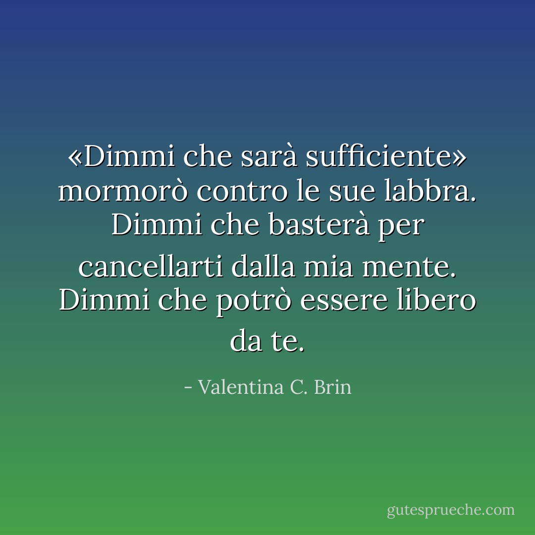«Dimmi che sarà sufficiente» mormorò contro le sue labbra.<br />Dimmi che basterà per cancellarti dalla mia mente.<br />Dimmi che potrò essere libero da te. - Valentina C. Brin