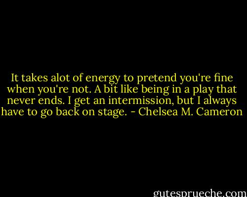 It takes alot of energy to pretend you're fine when you're not. A bit like being in a play that never ends. I get an intermission, but I always have to go back on stage. - Chelsea M. Cameron