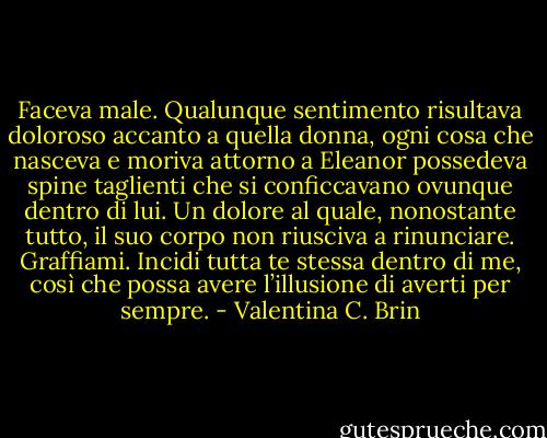 Faceva male. Qualunque sentimento risultava doloroso accanto a<br />quella donna, ogni cosa che nasceva e moriva attorno a Eleanor<br />possedeva spine taglienti che si conficcavano ovunque dentro di lui.<br />Un dolore al quale, nonostante tutto, il suo corpo non riusciva a<br />rinunciare.<br />Graffiami. Incidi tutta te stessa dentro di me, così che possa avere<br />l’illusione di averti per sempre. - Valentina C. Brin
