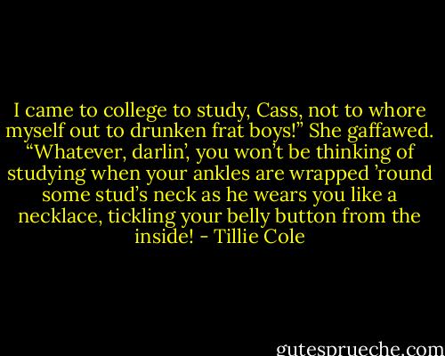 I came to college to study, Cass, not to whore myself out to drunken frat boys!”<br />She gaffawed. “Whatever, darlin’, you won’t be thinking of studying when your ankles are wrapped ’round some stud’s neck as he wears you like a necklace, tickling your belly button from the inside! - Tillie Cole