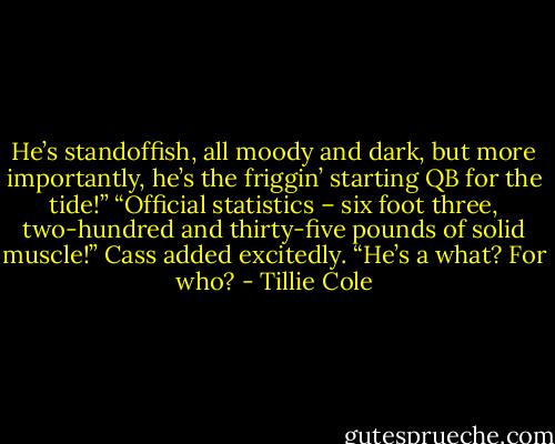 He’s standoffish, all moody and dark, but more importantly, he’s the friggin’ starting QB for the tide!”<br />“Official statistics – six foot three, two-hundred and thirty-five pounds of solid muscle!” Cass added excitedly.<br />“He’s a what? For who? - Tillie Cole