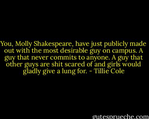 You, Molly Shakespeare, have just publicly made out with the most desirable guy on campus. A guy that never commits to anyone. A guy that other guys are shit scared of and girls would gladly give a lung for. - Tillie Cole